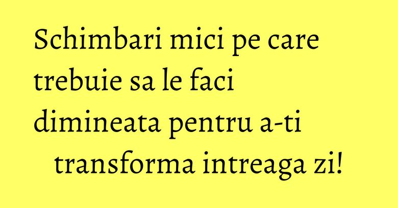 Schimbari mici pe care trebuie sa le faci dimineata pentru a-ti transforma intreaga zi!