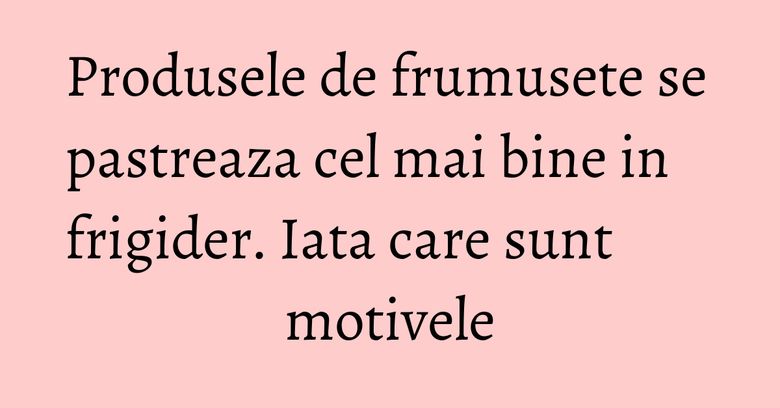 Produsele de frumusete se pastreaza cel mai bine in frigider. Iata care sunt motivele Produsele de frumusete se pastreaza cel mai bine in frigider. Iata care sunt motivele