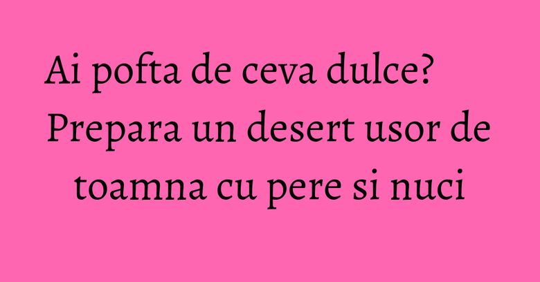 Ai pofta de ceva dulce? Prepara un desert usor de toamna cu pere si nuci