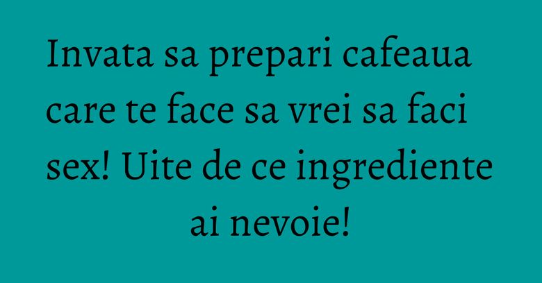 Invata sa prepari cafeaua care te face sa vrei sa faci sex! Uite de ce ingrediente ai nevoie!