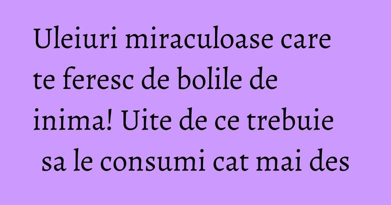 Uleiuri miraculoase care te feresc de bolile de inima! Uite de ce trebuie sa le consumi cat mai des