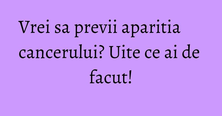 Vrei sa previi aparitia cancerului? Uite ce ai de facut! Vrei sa previi aparitia cancerului? Uite ce ai de facut!