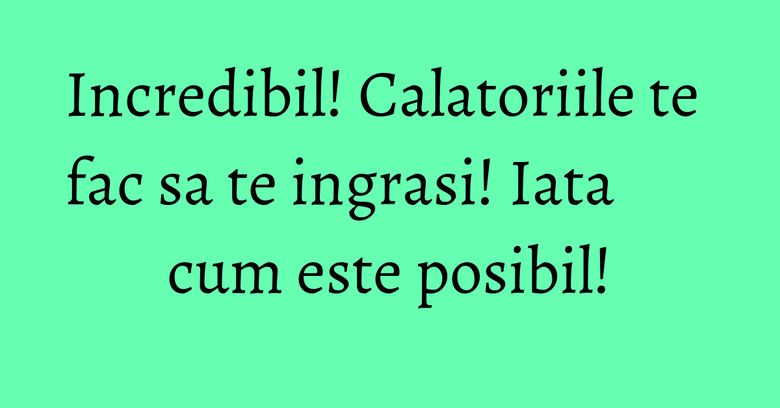 Incredibil! Calatoriile te fac sa te ingrasi! Iata cum este posibil! Incredibil! Calatoriile te fac sa te ingrasi! Iata cum este posibil!