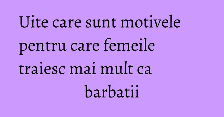 Uite care sunt motivele pentru care femeile traiesc mai mult ca barbatii Uite care sunt motivele pentru care femeile traiesc mai mult ca barbatii