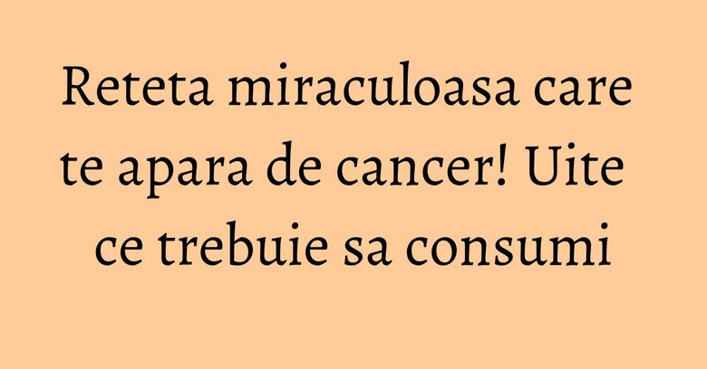 Reteta miraculoasa care te apara de cancer! Uite ce trebuie sa consumi