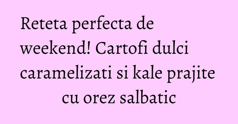 Reteta perfecta de weekend! Cartofi dulci caramelizati si kale prajite cu orez salbatic