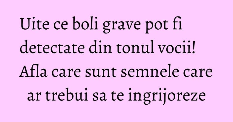 Uite ce boli grave pot fi detectate din tonul vocii! Afla care sunt semnele care ar trebui sa te ingrijoreze