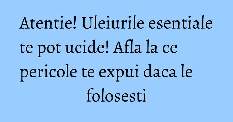 Atentie! Uleiurile esentiale te pot ucide! Afla la ce pericole te expui daca le folosesti Atentie! Uleiurile esentiale te pot ucide! Afla la ce pericole te expui daca le folosesti