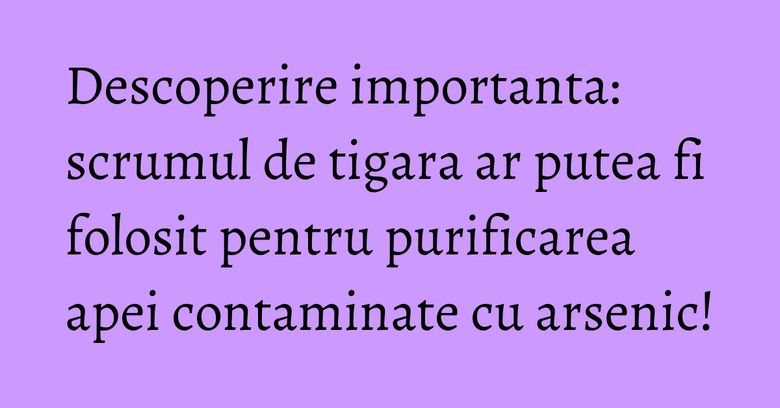 Descoperire importanta: scrumul de tigara ar putea fi folosit pentru purificarea apei contaminate cu arsenic! Descoperire importanta: scrumul de tigara ar putea fi folosit pentru purificarea apei contaminate cu arsenic!