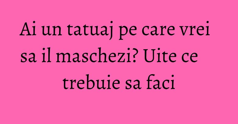 Ai un tatuaj pe care vrei sa il maschezi? Uite ce trebuie sa faci Ai un tatuaj pe care vrei sa il maschezi? Uite ce trebuie sa faci