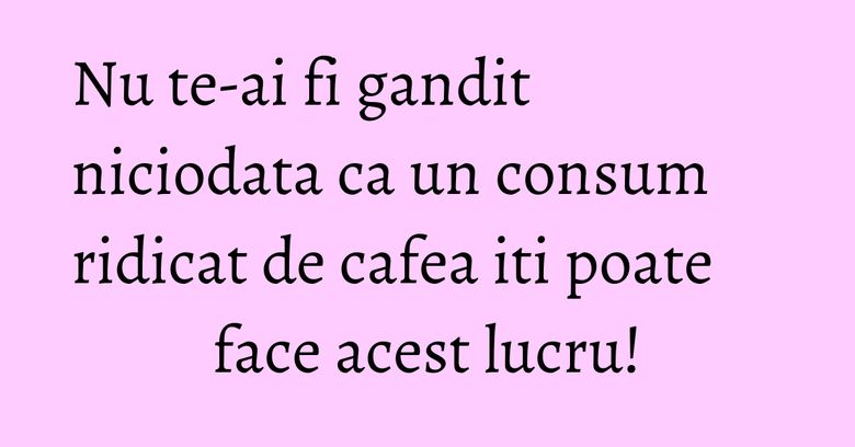 Nu te-ai fi gandit niciodata ca un consum ridicat de cafea iti poate face acest lucru! Nu te-ai fi gandit niciodata ca un consum ridicat de cafea iti poate face acest lucru!