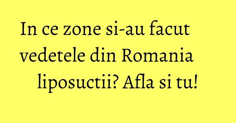 In ce zone si-au facut vedetele din Romania liposuctii? Afla si tu!
