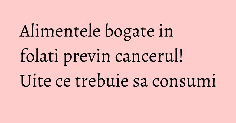 Alimentele bogate in folati previn cancerul! Uite ce trebuie sa consumi Alimentele bogate in folati previn cancerul! Uite ce trebuie sa consumi