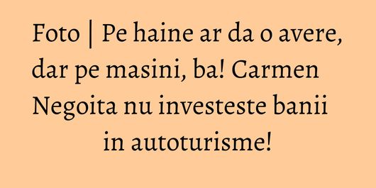Foto | Pe haine ar da o avere, dar pe masini, ba! Carmen Negoita nu investeste banii in autoturisme!