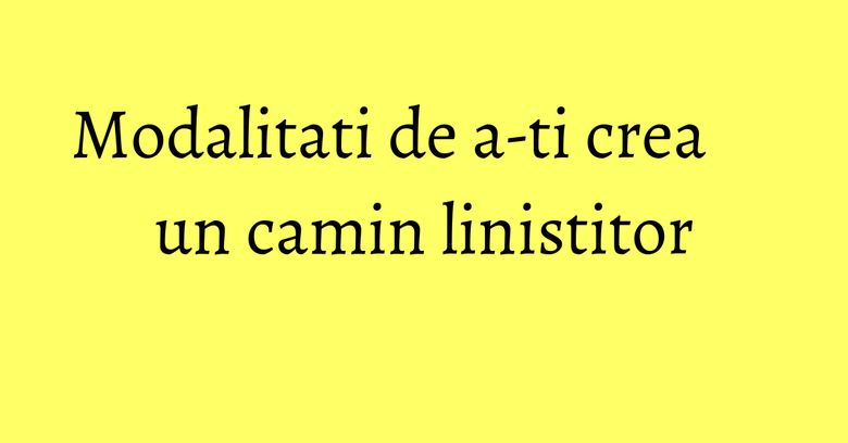 Modalitati de a-ti crea un camin linistitor Modalitati de a-ti crea un camin linistitor