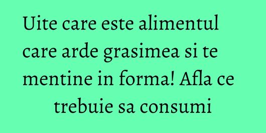Uite care este alimentul care arde grasimea si te mentine in forma! Afla ce trebuie sa consumi