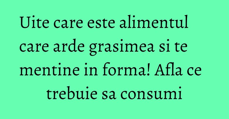 Uite care este alimentul care arde grasimea si te mentine in forma! Afla ce trebuie sa consumi Uite care este alimentul care arde grasimea si te mentine in forma! Afla ce trebuie sa consumi