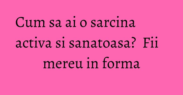 Cum sa ai o sarcina activa si sanatoasa? Fii mereu in forma Cum sa ai o sarcina activa si sanatoasa? Fii mereu in forma