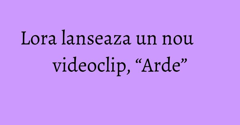 Lora lanseaza un nou videoclip, “Arde” Lora lanseaza un nou videoclip, “Arde”