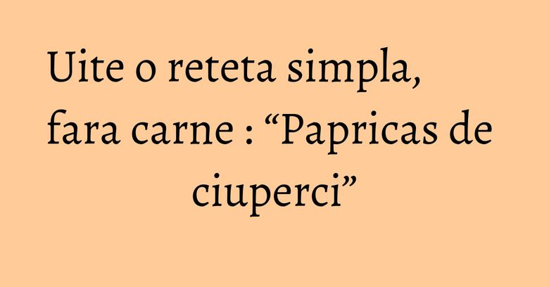 Uite o reteta simpla, fara carne : “Papricas de ciuperci” Uite o reteta simpla, fara carne : “Papricas de ciuperci”