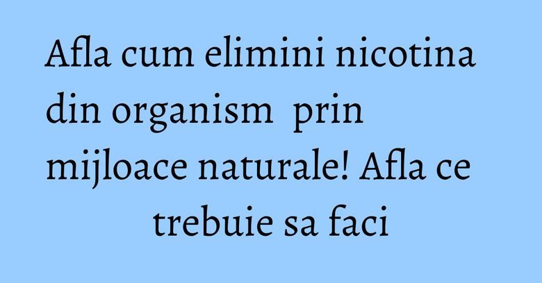 Afla cum elimini nicotina din organism  prin mijloace naturale! Afla ce trebuie sa faci