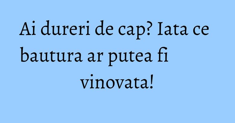 Ai dureri de cap? Iata ce bautura ar putea fi vinovata! Ai dureri de cap? Iata ce bautura ar putea fi vinovata!