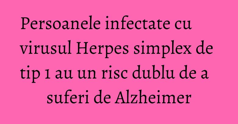 Persoanele infectate cu virusul Herpes simplex de tip 1 au un risc dublu de a suferi de Alzheimer Persoanele infectate cu virusul Herpes simplex de tip 1 au un risc dublu de a suferi de Alzheimer