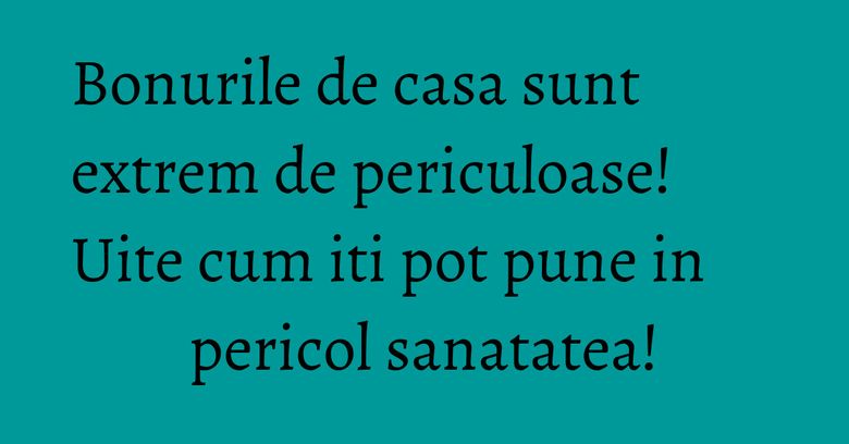 Bonurile de casa sunt extrem de periculoase! Uite cum iti pot pune in pericol sanatatea!