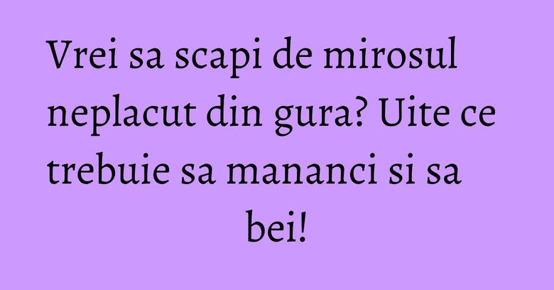 Vrei sa scapi de mirosul neplacut din gura? Uite ce trebuie sa mananci si sa bei!