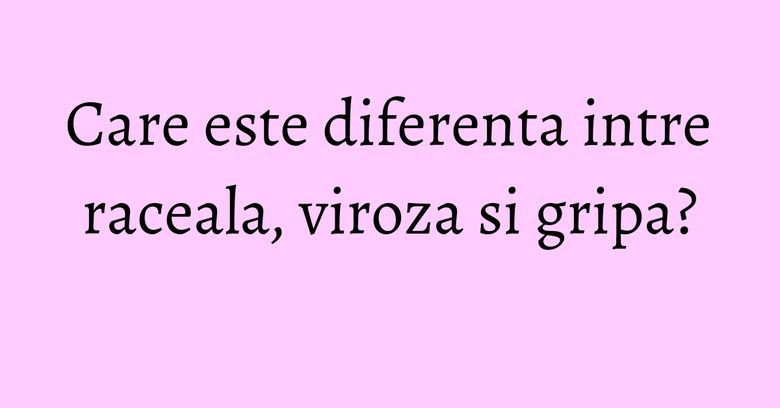 Care este diferenta intre raceala, viroza si gripa? Care este diferenta intre raceala, viroza si gripa?