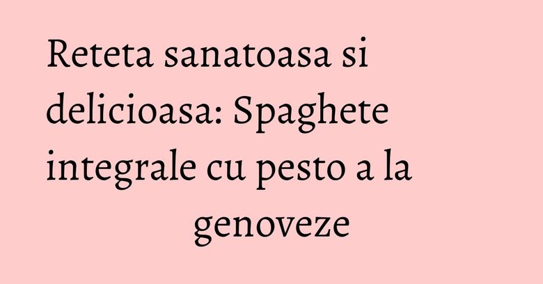 Reteta sanatoasa si delicioasa: Spaghete integrale cu pesto a la genoveze