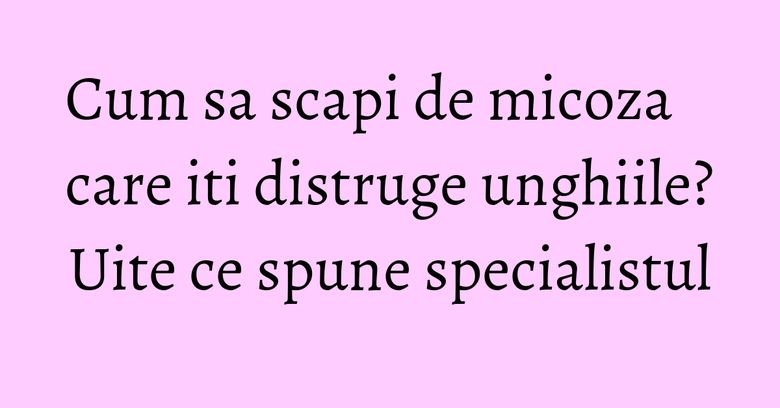 Cum sa scapi de micoza care iti distruge unghiile? Uite ce spune specialistul