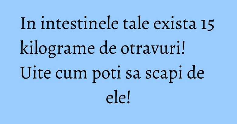 In intestinele tale exista 15 kilograme de otravuri! Uite cum poti sa scapi de ele!