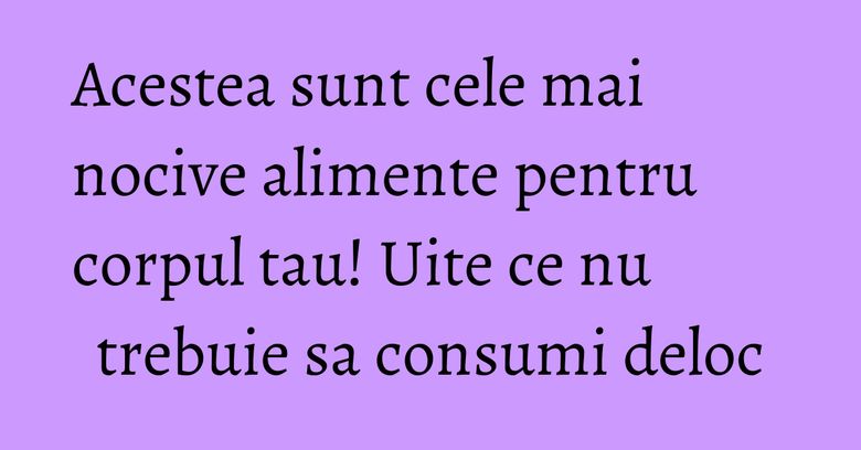 Acestea sunt cele mai nocive alimente pentru corpul tau! Uite ce nu trebuie sa consumi deloc