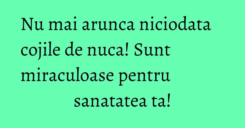 Nu mai arunca niciodata cojile de nuca! Sunt miraculoase pentru sanatatea ta! Nu mai arunca niciodata cojile de nuca! Sunt miraculoase pentru sanatatea ta!