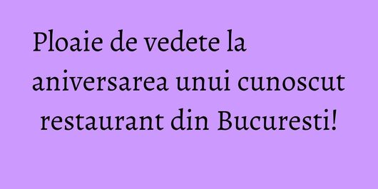 Ploaie de vedete la aniversarea unui cunoscut restaurant din Bucuresti!