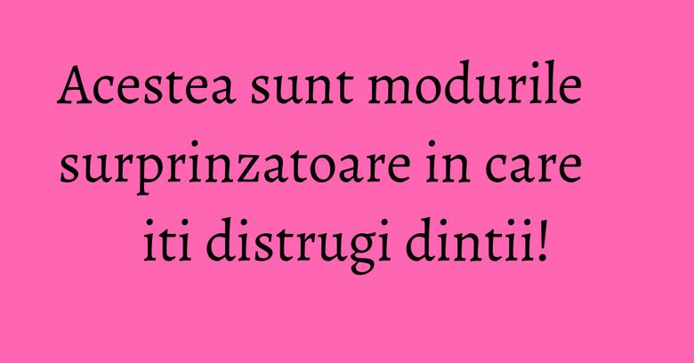 Acestea sunt modurile surprinzatoare in care iti distrugi dintii!