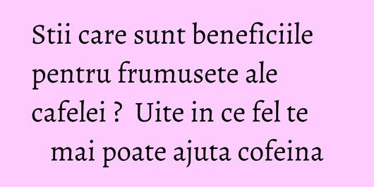 Stii care sunt beneficiile pentru frumusete ale cafelei ?  Uite in ce fel te mai poate ajuta cofeina