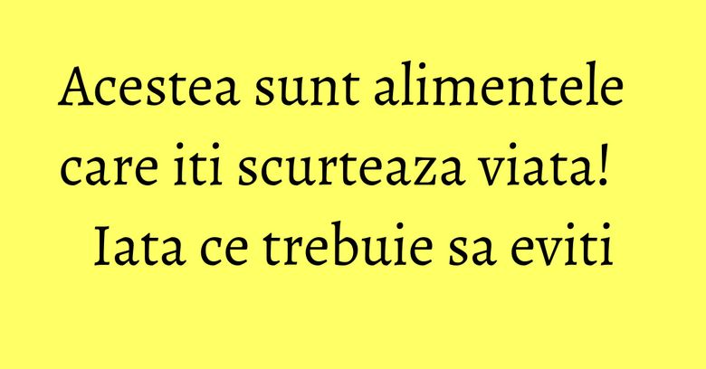 Acestea sunt alimentele care iti scurteaza viata! Iata ce trebuie sa eviti Acestea sunt alimentele care iti scurteaza viata! Iata ce trebuie sa eviti