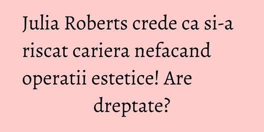 Julia Roberts crede ca si-a riscat cariera nefacand operatii estetice! Are dreptate?