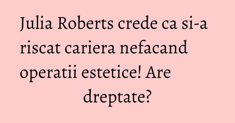 Julia Roberts crede ca si-a riscat cariera nefacand operatii estetice! Are dreptate? Julia Roberts crede ca si-a riscat cariera nefacand operatii estetice! Are dreptate?