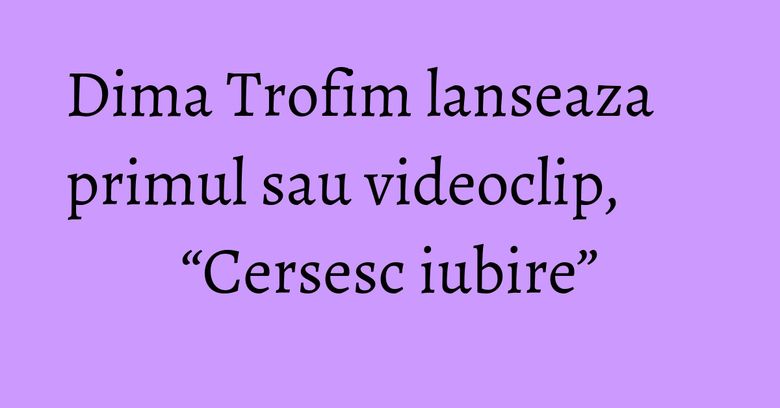 Dima Trofim lanseaza primul sau videoclip, &ldquo;Cersesc iubire&rdquo;