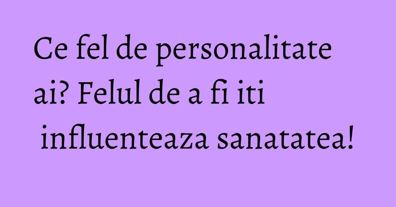 Ce fel de personalitate ai? Felul de a fi iti influenteaza sanatatea! Ce fel de personalitate ai? Felul de a fi iti influenteaza sanatatea!