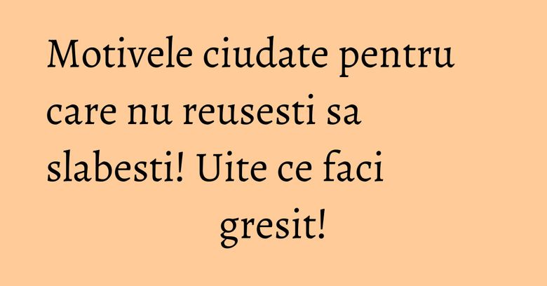 Motivele ciudate pentru care nu reusesti sa slabesti! Uite ce faci gresit!