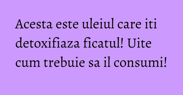 Acesta este uleiul care iti detoxifiaza ficatul! Uite cum trebuie sa il consumi!