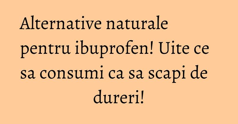 Alternative naturale pentru ibuprofen! Uite ce sa consumi ca sa scapi de dureri!