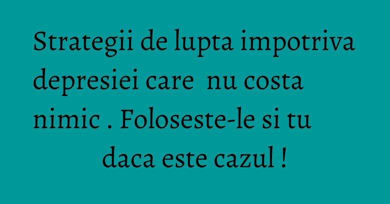Strategii de lupta impotriva depresiei care&nbsp; nu costa nimic . Foloseste-le si tu daca este cazul !