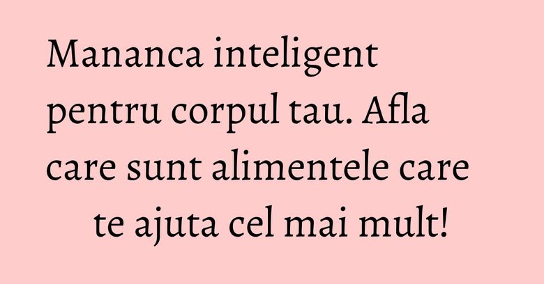 Mananca inteligent pentru corpul tau. Afla care sunt alimentele care te ajuta cel mai mult! Mananca inteligent pentru corpul tau. Afla care sunt alimentele care te ajuta cel mai mult!