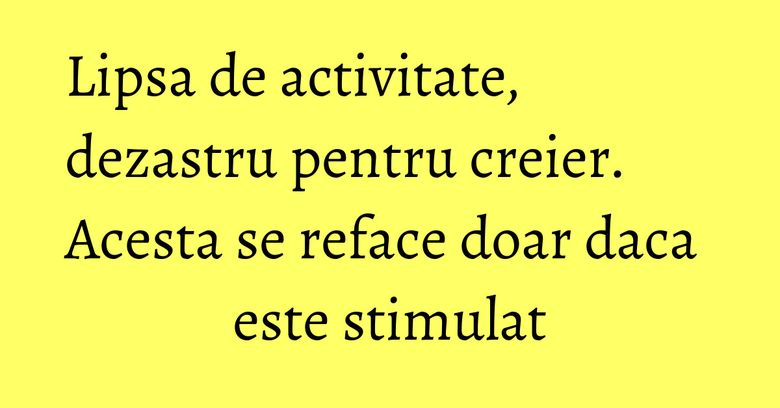 Lipsa de activitate, dezastru pentru creier. Acesta se reface doar daca este stimulat Lipsa de activitate, dezastru pentru creier. Acesta se reface doar daca este stimulat