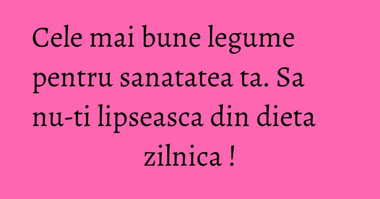 Cele mai bune legume pentru sanatatea ta. Sa nu-ti lipseasca din dieta zilnica !
